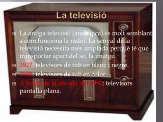    La antiga televisió (analògica) és molt semblant
    a com funciona la ràdio. La senyal de la
    televisió necessita més amplada perquè té que
    transportar apart del so, la imatge.
   1927: televisors de tub en blanc i negre.
   1938: televisors de tub en color.
   A finals de la dècada del 1990: televisors
    pantalla plana.
 