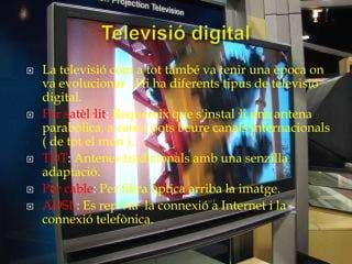    La televisió com a tot també va tenir una època on
    va evolucionar . Hi ha diferents tipus de televisió
    digital.
   Per satèl·lit: Requereix que s'instal·li una antena
    parabòlica, a canvi pots beure canals internacionals
    ( de tot el món ).
   TDT: Antenes tradicionals amb una senzilla
    adaptació.
   Per cable: Per fibra òptica arriba la imatge.
   ADSL: Es rep via la connexió a Internet i la
    connexió telefònica.
 