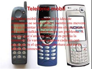    El telèfon mòbil ca sorgir de la idea de
    comunicar-se sense cables i mentre ens movem.
    Es van inventar els radiotelèfons els percussors
    del walkie-talkies però tenien un problema. A
    mesura que s’anaven movent es perdia la
    connexió. És van crear antenes cada un cert
    espai que és el que dona cobertura així no es
    tallava la connexió.
 
