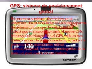    És una mica semblant als telèfons en la
    cobertura. En el món hi ha 27 satèl·lits repartits
    de manera que sempre tenim 3 satèl·lits a
    l’abast que es sincronitzen amb el nostre GPS.
    Mitjançant la triangulació el GPS amb les tres
    dades, dedueix la posició exacta on es troba i la
    presenta de la manera més adient.
    Latitud, longitud, informació cartogràfica de la
    zona i el punt exacte on ens trobem.
 