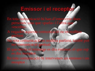 En tota comunicació hi han d’intervenir dues
   persones: una que «parla» i l’altra que
   «escolta».
A vegades aquesta comunicació no es realitza
   parlant.
No tota comunicació es realitza parlant, també pot
   ser comunicació gestual.
El que envia el missatge es diu emissor, el que rep
   es diu receptor.
En tota comunicació hi intervenen un emissor i un
   receptor .
 