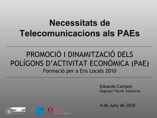 Necessitats de
Telecomunicacions als PAEs
PROMOCIÓ I DINAMITZACIÓ DELS
POLÍGONS D’ACTIVITAT ECONÒMICA (PAE)
Formació per a Ens Locals 2010
Eduardo Campos
Enginyer Tècnic Industrial
4 de Juny de 2010
 