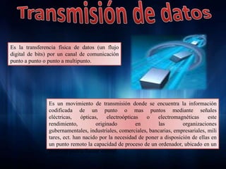 Es la transferencia física de datos (un flujo
digital de bits) por un canal de comunicación
punto a punto o punto a multipunto.
Es un movimiento de transmisión donde se encuentra la información
codificada de un punto o mas puntos mediante señales
eléctricas, ópticas, electroópticas o electromagnéticas este
rendimiento, originado en las organizaciones
gubernamentales, industriales, comerciales, bancarias, empresariales, mili
tares, ect. han nacido por la necesidad de poner a disposición de ellas en
un punto remoto la capacidad de proceso de un ordenador, ubicado en un
punto se podría llamar central.
 