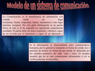 La Comunicación es la transferencia de información con
sentido desde un lugar
(remitente, fuente, originador, fuente, transmisor) a otro lugar
(destino, receptor). Por otra parte Información es un patrón
físico al cual se le ha asignado un significado comúnmente
acordado. El patrón debe ser único (separado y distinto), capaz
de ser enviado por el transmisor, y capaz de ser detectado y
entendido por el receptor.
Si la información es intercambiada entre comunicadores
humanos, por lo general se transmite en forma de sonido, luz o
patrones de textura en forma tal que pueda ser detectada por
los sentidos primarios del oído, vista y tacto. El receptor
asumirá que no se está comunicando información si no se
reciben patrones reconocibles.
 