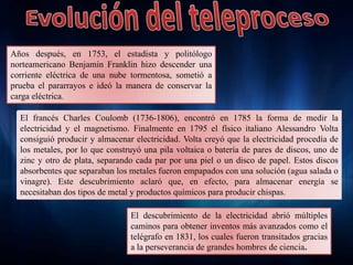 Años después, en 1753, el estadista y politólogo
norteamericano Benjamin Franklin hizo descender una
corriente eléctrica de una nube tormentosa, sometió a
prueba el pararrayos e ideó la manera de conservar la
carga eléctrica.
El francés Charles Coulomb (1736-1806), encontró en 1785 la forma de medir la
electricidad y el magnetismo. Finalmente en 1795 el físico italiano Alessandro Volta
consiguió producir y almacenar electricidad. Volta creyó que la electricidad procedía de
los metales, por lo que construyó una pila voltaica o batería de pares de discos, uno de
zinc y otro de plata, separando cada par por una piel o un disco de papel. Estos discos
absorbentes que separaban los metales fueron empapados con una solución (agua salada o
vinagre). Este descubrimiento aclaró que, en efecto, para almacenar energía se
necesitaban dos tipos de metal y productos químicos para producir chispas.
El descubrimiento de la electricidad abrió múltiples
caminos para obtener inventos más avanzados como el
telégrafo en 1831, los cuales fueron transitados gracias
a la perseverancia de grandes hombres de ciencia.
 