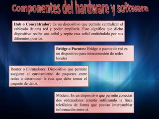 Hub o Concentrador: Es un dispositivo que permite centralizar el
cableado de una red y poder ampliarla. Esto significa que dicho
dispositivo recibe una señal y repite esta señal emitiéndola por sus
diferentes puertos.
Módem: Es un dispositivo que permite conectar
dos ordenadores remoto sutilizando la línea
telefónica de forma que puedan intercambiar
información entre sí.
Router o Enrutadores: Dispositivo que permite
asegurar el enrutamiento de paquetes entre
redes o determinar la ruta que debe tomar el
paquete de datos.
Bridge o Puentes: Bridge o puente de red es
un dispositivo para interconexión de redes
locales
 