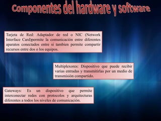 Gateways: Es un dispositivo que permite
interconectar redes con protocolos y arquitecturas
diferentes a todos los niveles de comunicación.
Tarjeta de Red: Adaptador de red o NIC (Network
Interface Card)permite la comunicación entre diferentes
aparatos conectados entre si tambien permite compartir
recursos entre dos o los equipos.
Multiplexores: Dispositivo que puede recibir
varias entradas y transmitirlas por un medio de
transmisión compartido
 