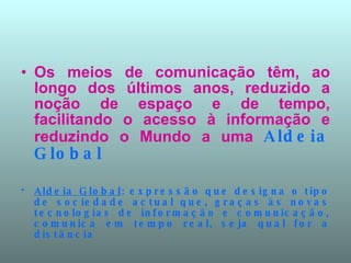 Os meios de comunicação têm, ao longo dos últimos anos, reduzido a noção de espaço e de tempo, facilitando o acesso à informação e reduzindo o Mundo a uma  Aldeia Global Aldeia Global : expressão que designa o tipo de sociedade actual que, graças às novas tecnologias de informação e comunicação, comunica em tempo real, seja qual for a distância  