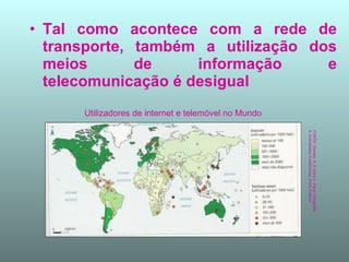 Tal como acontece com a rede de transporte, também a utilização dos meios de informação e telecomunicação é desigual  FONTE: Gomes, A. E outra n- Fazer Geografia 8, Actividades Económicas, Porto Editora Utilizadores de internet e telemóvel no Mundo 