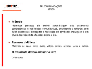      ____________________________ IBrAtep 	Instituto Brasileiro de Tecnologia Profissional                  Melhorando seu Futuro     ____________________________TELECOMUNICAÇÕES BÁSICOMétodoPromover processo de ensino aprendizagem que desenvolva competências e habilidades comunicativas, enfatizando a reflexão, com aulas expositivas, dialogadas e realização de atividades individuais e em grupo, reproduzindo situações do dia-a-dia.Recursos didáticos	Materiais de apoio como áudio, vídeos, jornais, revistas, jogos e outros.O estudante deverá adquirir o livro	CD do curso
