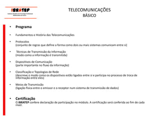      ____________________________ IBrAtep 	Instituto Brasileiro de Tecnologia Profissional                  Melhorando seu Futuro     ____________________________TELECOMUNICAÇÕES BÁSICOProgramaFundamentos e História das TelecomunicaçõesProtocolos 	(conjunto de regras que define a forma como dois ou mais sistemas comunicam entre si) Técnicas de Transmissão da Informação 	(modo como a informação é transmitida)Dispositivos de Comunicação	(parte importante no fluxo da informação)Classificação e Topologias de Rede	(descreve o modo como os dispositivos estão ligados entre si e participa no processo de troca de informação entre eles)Meios de Transmissão	(ligação física entre o emissor e o receptor num sistema de transmissão de dados)Certificação	O IBRATEP confere declaração de participação no módulo. A certificação será conferida ao fim de cada nível.
