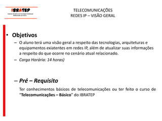      ____________________________ IBrAtep 	Instituto Brasileiro de Tecnologia Profissional                  Melhorando seu Futuro     ____________________________TELECOMUNICAÇÕES REDES IP – VISÃO GERALObjetivosOaluno terá uma visão geral a respeito das tecnologias, arquiteturas e equipamentos exiatentes em redes IP, além de atualizar suas informações a respeito do que ocorre no cenário atual relacionado.Carga Horária: 14 horas)Pré – RequisitoTer conhecimentos básicos de telecomunicações ou ter feito o curso de “Telecomunicações – Básico” do IBRATEP 