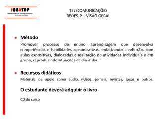      ____________________________ IBrAtep 	Instituto Brasileiro de Tecnologia Profissional                  Melhorando seu Futuro     ____________________________TELECOMUNICAÇÕES REDES IP – VISÃO GERALMétodoPromover processo de ensino aprendizagem que desenvolva competências e habilidades comunicativas, enfatizando a reflexão, com aulas expositivas, dialogadas e realização de atividades individuais e em grupo, reproduzindo situações do dia-a-dia.Recursos didáticos	Materiais de apoio como áudio, vídeos, jornais, revistas, jogos e outros.O estudante deverá adquirir o livro	CD do curso