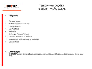      ____________________________ IBrAtep 	Instituto Brasileiro de Tecnologia Profissional                  Melhorando seu Futuro     ____________________________TELECOMUNICAÇÕES REDES IP – VISÃO GERALProgramaTipos de Redes Protocolos de ComunicaçãoEndereçamento, Sub Net MaskInterfacesEndereços Físicos e VirtuaisSistemas de Nomes de DomínioRoteamento, ICMP, Camada de AplicaçãoCenário AtualCertificação	O IBRATEP confere declaração de participação no módulo. A certificação será conferida ao fim de cada nível.