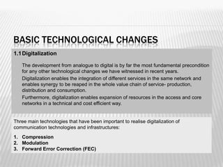 BASIC TECHNOLOGICAL CHANGES
1.1 Digitalization

•   The development from analogue to digital is by far the most fundamental precondition
    for any other technological changes we have witnessed in recent years.
•   Digitalization enables the integration of different services in the same network and
    enables synergy to be reaped in the whole value chain of service- production,
    distribution and consumption.
•   Furthermore, digitalization enables expansion of resources in the access and core
    networks in a technical and cost efficient way.


Three main technologies that have been important to realise digitalization of
communication technologies and infrastructures:
1. Compression
2. Modulation
3. Forward Error Correction (FEC)

                                                                                           19
 