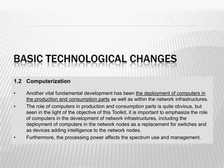 BASIC TECHNOLOGICAL CHANGES
1.2 Computerization

•   Another vital fundamental development has been the deployment of computers in
    the production and consumption parts as well as within the network infrastructures.
•   The role of computers in production and consumption parts is quite obvious, but
    seen in the light of the objective of this Toolkit, it is important to emphasize the role
    of computers in the development of network infrastructures, including the
    deployment of computers in the network nodes as a replacement for switches and
    as devices adding intelligence to the network nodes.
•   Furthermore, the processing power affects the spectrum use and management.



                                                                                                20
 