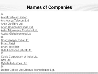 Names of Companies
A
Aircel Cellular Limited
Aishwarya Telecom Ltd
Aksh Optifibre Ltd.
Anco Communications Ltd.
Astra Microwave Products Ltd.
Avaya Globalconnect Ltd
B
Bhagyanagar India Ltd.
Bharti Airtel
Bharti Teletech
Birla Ericsson Optical Ltd.
C
Cable Corporation of India Ltd.
CMI Ltd.
Cybele Industries Ltd.
D
Delton Cables Ltd.Dhanus Technologies Ltd.
 
