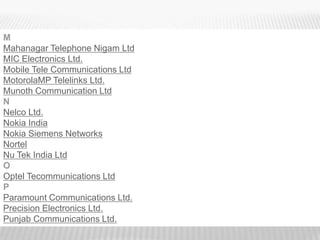 M
Mahanagar Telephone Nigam Ltd
MIC Electronics Ltd.
Mobile Tele Communications Ltd
MotorolaMP Telelinks Ltd.
Munoth Communication Ltd
N
Nelco Ltd.
Nokia India
Nokia Siemens Networks
Nortel
Nu Tek India Ltd
O
Optel Tecommunications Ltd
P
Paramount Communications Ltd.
Precision Electronics Ltd.
Punjab Communications Ltd.
 