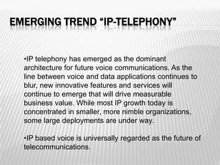 EMERGING TREND “IP-TELEPHONY”


  •IP telephony has emerged as the dominant
  architecture for future voice communications. As the
  line between voice and data applications continues to
  blur, new innovative features and services will
  continue to emerge that will drive measurable
  business value. While most IP growth today is
  concentrated in smaller, more nimble organizations,
  some large deployments are under way.

  •IP based voice is universally regarded as the future of
  telecommunications.
 