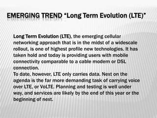 EMERGING TREND “Long Term Evolution (LTE)”

 Long Term Evolution (LTE), the emerging cellular
 networking approach that is in the midst of a widescale
 rollout, is one of highest profile new technologies. It has
 taken hold and today is providing users with mobile
 connectivity comparable to a cable modem or DSL
 connection.
 To date, however, LTE only carries data. Next on the
 agenda is the far more demanding task of carrying voice
 over LTE, or VoLTE. Planning and testing is well under
 way, and services are likely by the end of this year or the
 beginning of next.
 