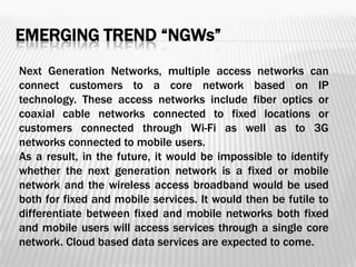 EMERGING TREND “NGWs”
Next Generation Networks, multiple access networks can
connect customers to a core network based on IP
technology. These access networks include fiber optics or
coaxial cable networks connected to fixed locations or
customers connected through Wi-Fi as well as to 3G
networks connected to mobile users.
As a result, in the future, it would be impossible to identify
whether the next generation network is a fixed or mobile
network and the wireless access broadband would be used
both for fixed and mobile services. It would then be futile to
differentiate between fixed and mobile networks both fixed
and mobile users will access services through a single core
network. Cloud based data services are expected to come.
 