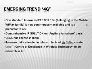 9/11/2012




EMERGING TREND “4G”

One standard known as IEEE 802.16e (belonging to the Mobile
 WiMax family) is now commercially available and is a




                                                          37
 precursor to 4G.
Comprehensive IP SOLUTION on “Anytime Anywhere” basis.
BSNL has license in India.
To make India a leader in telecom technology TeNet created
 CeWiT (Centre of Excellence in Wireless Technology) to do
 research in 4G.
 