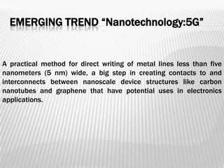 EMERGING TREND “Nanotechnology:5G”


A practical method for direct writing of metal lines less than five
nanometers (5 nm) wide, a big step in creating contacts to and
interconnects between nanoscale device structures like carbon
nanotubes and graphene that have potential uses in electronics
applications.
 
