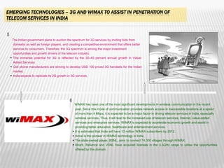 EMERGING TECHNOLOGIES – 3G AND WIMAX TO ASSIST IN PENETRATION OF
TELECOM SERVICES IN INDIA



  The Indian government plans to auction the spectrum for 3G services by inviting bids from
   domestic as well as foreign players, and creating a competitive environment that offers better
   services to consumers. Therefore, the 3G spectrum is among the major investment
   opportunities and growth drivers of the telecom industry.
  The immense potential for 3G is reflected by the 30–40 percent annual growth in Value-
   Added Services.
  Cell phone manufacturers are striving to develop USD 100 priced 3G handsets for the Indian
   market.
  India expects to replicate its 2G growth in 3G services.




                                                  WiMAX has been one of the most significant developments in wireless communication in the recent
                                                  past. Since this mode of communication provides network access in inaccessible locations at a speed
                                                  of more than 4 Mbps, it is expected to be a major factor in driving telecom services in India, especially
                                                  wireless services. Thus, it will lead to the increased use of telecom services, Internet, value-added
                                                  services and enterprise services. WiMAX is expected to accelerate economic growth and assist in
                                                  providing better education, healthcare and entertainment services.
                                                 It is estimated that India will have 13 million WiMAX subscribers by 2012.
                                                 Aircel is the pioneer in WiMAX technology in India.
                                                 The state-owned player, BSNL, aims to connect 74,000 villages through WiMAX.
                                                 Bharti, Reliance and VSNL have acquired licenses in the 3.3GHz range to utilise the opportunities
                                                  offered by this domain.



                                                                                                                                                        40
 