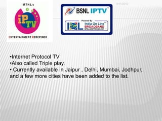 9/11/2012




•Internet Protocol TV
•Also called Triple play.
• Currently available in Jaipur , Delhi, Mumbai, Jodhpur,
and a few more cities have been added to the list.




                                                            42
 