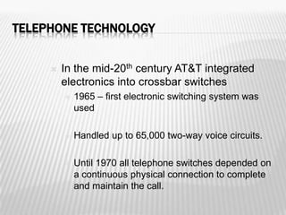 TELEPHONE TECHNOLOGY


        In the mid-20th century AT&T integrated
         electronics into crossbar switches
            1965 – first electronic switching system was
             used

            Handled up to 65,000 two-way voice circuits.

            Until 1970 all telephone switches depended on
             a continuous physical connection to complete
             and maintain the call.
 