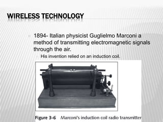 WIRELESS TECHNOLOGY

        1894- Italian physicist Guglielmo Marconi a
         method of transmitting electromagnetic signals
         through the air.
            His invention relied on an induction coil.
 