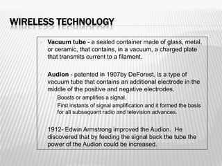 WIRELESS TECHNOLOGY
        Vacuum tube - a sealed container made of glass, metal,
         or ceramic, that contains, in a vacuum, a charged plate
         that transmits current to a filament.

        Audion - patented in 1907by DeForest, is a type of
         vacuum tube that contains an additional electrode in the
         middle of the positive and negative electrodes.
             Boosts or amplifies a signal.
             First instants of signal amplification and it formed the basis
              for all subsequent radio and television advances.


        1912- Edwin Armstrong improved the Audion. He
         discovered that by feeding the signal back the tube the
         power of the Audion could be increased.
 