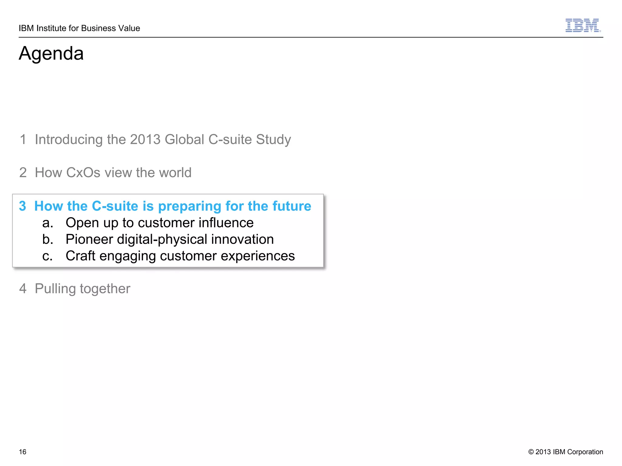 IBM Institute for Business Value

Agenda

1 Introducing the 2013 Global C-suite Study
2 How CxOs view the world
3 How the C-suite is preparing for the future
a. Open up to customer influence
b. Pioneer digital-physical innovation
c. Craft engaging customer experiences
4 Pulling together

16

© 2013 IBM Corporation

 
