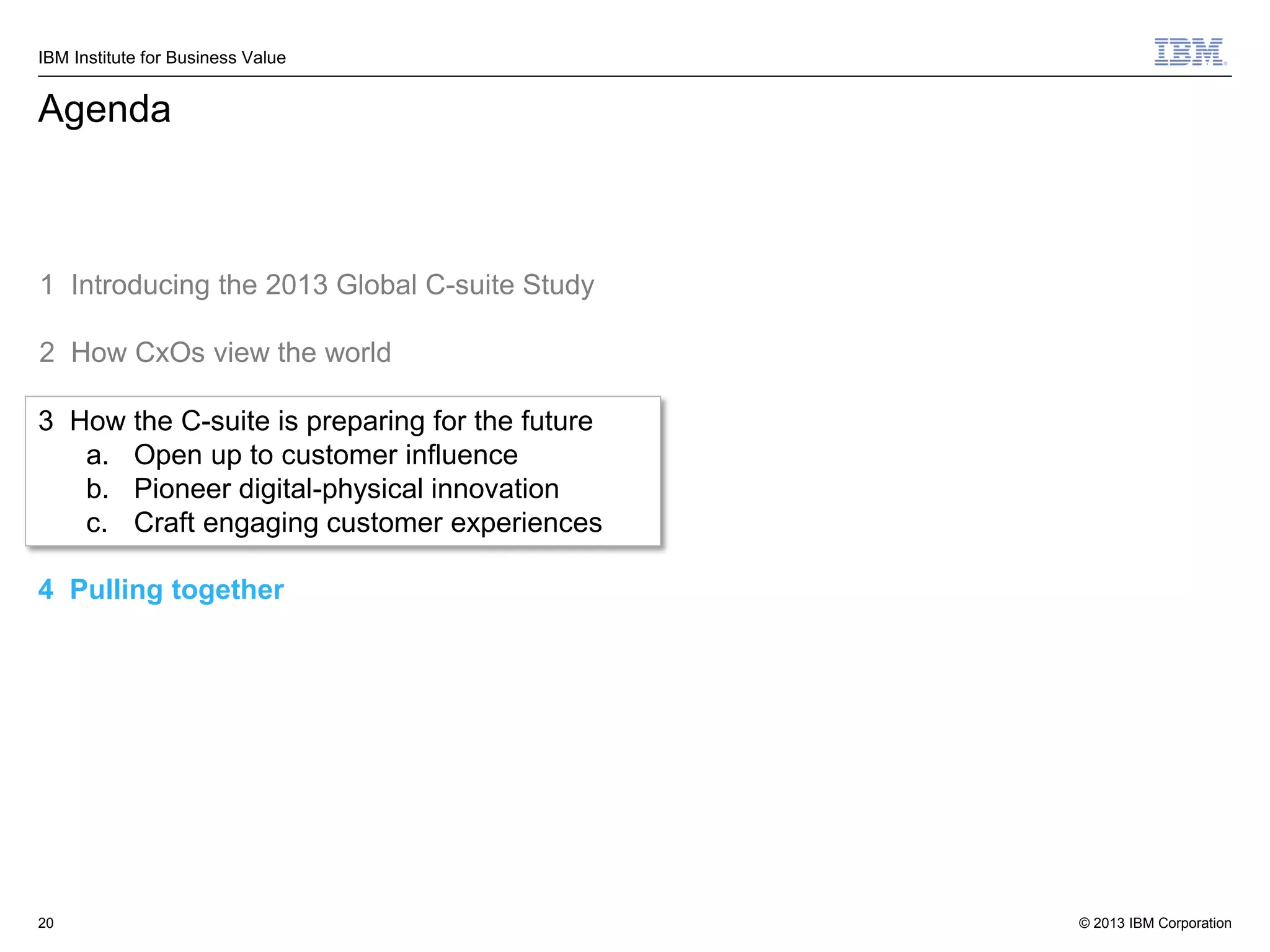 IBM Institute for Business Value

Agenda

1 Introducing the 2013 Global C-suite Study
2 How CxOs view the world
3 How the C-suite is preparing for the future
a. Open up to customer influence
b. Pioneer digital-physical innovation
c. Craft engaging customer experiences
4 Pulling together

20

© 2013 IBM Corporation

 