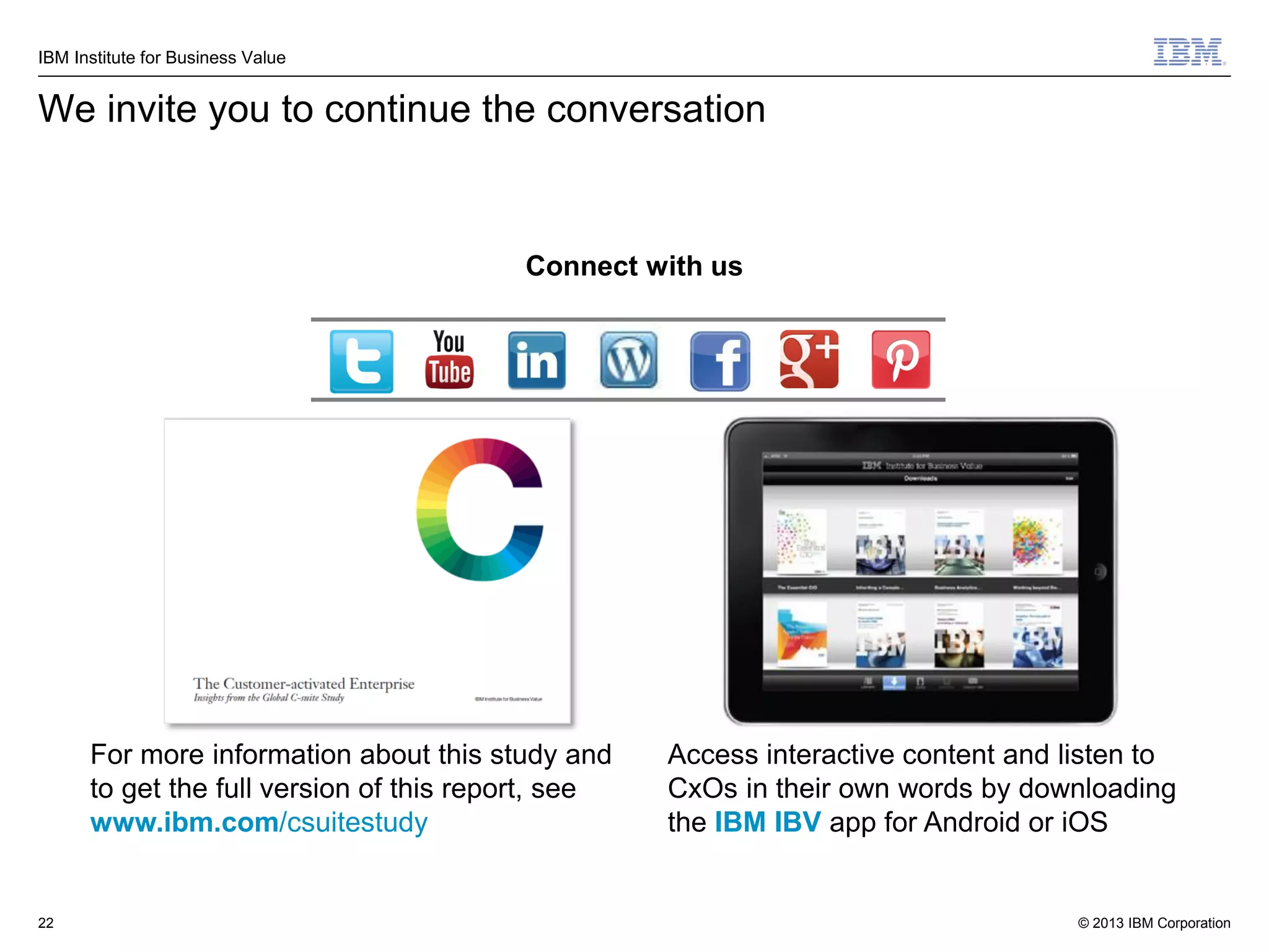 IBM Institute for Business Value

We invite you to continue the conversation

Connect with us

For more information about this study and
to get the full version of this report, see
www.ibm.com/csuitestudy

22

Access interactive content and listen to
CxOs in their own words by downloading
the IBM IBV app for Android or iOS

© 2013 IBM Corporation

 