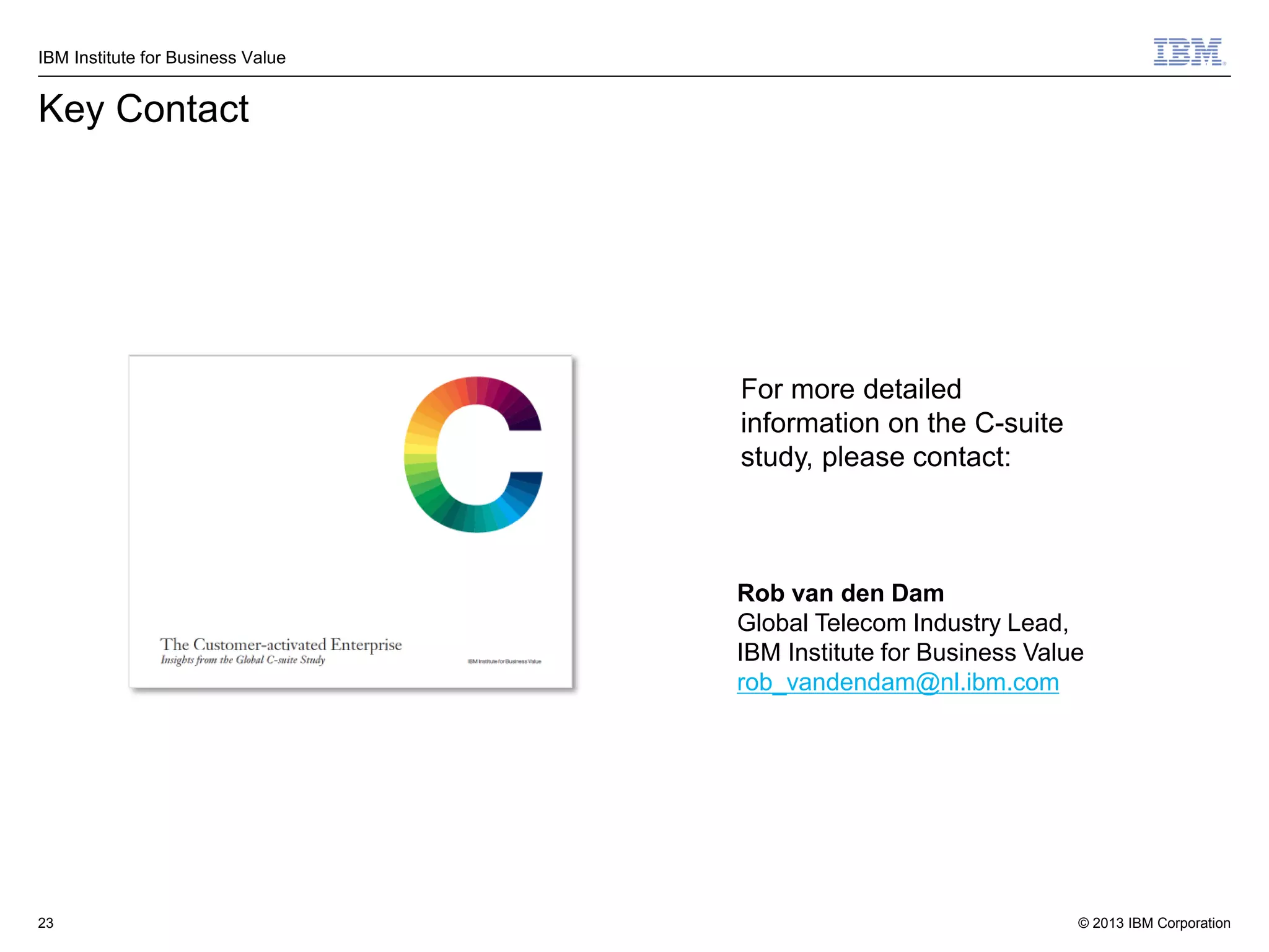 IBM Institute for Business Value

Key Contact

For more detailed
information on the C-suite
study, please contact:

Rob van den Dam
Global Telecom Industry Lead,
IBM Institute for Business Value
rob_vandendam@nl.ibm.com

23

© 2013 IBM Corporation

 
