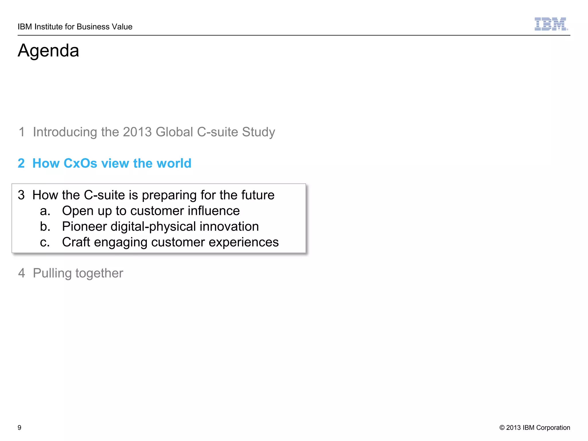 IBM Institute for Business Value

Agenda

1 Introducing the 2013 Global C-suite Study
2 How CxOs view the world
3 How the C-suite is preparing for the future
a. Open up to customer influence
b. Pioneer digital-physical innovation
c. Craft engaging customer experiences
4 Pulling together

9

© 2013 IBM Corporation

 