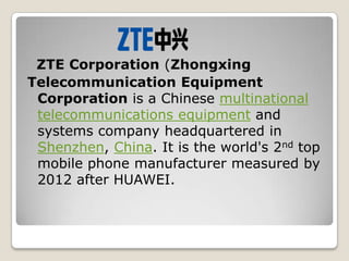 ZTE Corporation (Zhongxing
Telecommunication Equipment
 Corporation is a Chinese multinational
 telecommunications equipment and
 systems company headquartered in
 Shenzhen, China. It is the world's 2nd top
 mobile phone manufacturer measured by
 2012 after HUAWEI.
 
