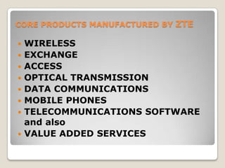 CORE PRODUCTS MANUFACTURED BY ZTE

   WIRELESS
   EXCHANGE
   ACCESS
   OPTICAL TRANSMISSION
   DATA COMMUNICATIONS
   MOBILE PHONES
   TELECOMMUNICATIONS SOFTWARE
    and also
   VALUE ADDED SERVICES
 