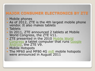 MAJOR CONSUMER ELECTRONICS BY ZTE
   Mobile phones
   As of 2012, ZTE is the 4th largest mobile phone
    vendor. It also makes tablets
   Tablets
   In 2011, ZTE announced 2 tablets at Mobile
    World Congress, the ZTE V11.
   ZTE presented in the 2010 Mobile World
    Congress a tablet computer that runs Google
    Android, the ZTE V9.
   Mobile Hotspots
   The MF60 and MF80 4G mifi mobile hotspots
    were announced in August 2011
 