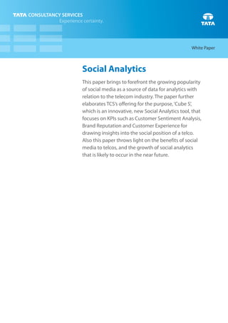White Paper



Social Analytics
This paper brings to forefront the growing popularity
of social media as a source of data for analytics with
relation to the telecom industry. The paper further
elaborates TCS’s offering for the purpose, ‘Cube S’,
which is an innovative, new Social Analytics tool, that
focuses on KPIs such as Customer Sentiment Analysis,
Brand Reputation and Customer Experience for
drawing insights into the social position of a telco.
Also this paper throws light on the benefits of social
media to telcos, and the growth of social analytics
that is likely to occur in the near future.
 