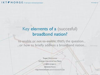 ikt-norge.no

IT-næringens interesseorganisasjon

Key elements of a (succesful)
broadband nation?
to enable or not to enable, that’s the question...
...or how to brieﬂy address a broadband nation...

Torgeir Waterhouse
Direktør Internet & New Media
tw@ikt-norge.no
@tawaterhouse
http://www.linkedin.com/in/tawaterhouse

 