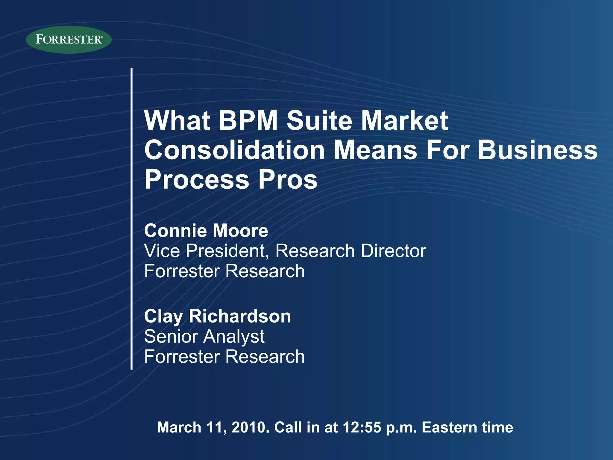 March 11, 2010. Call in at 12:55 p.m. Eastern time What BPM Suite Market Consolidation Means For Business Process Pros Connie Moore Vice President, Research Director Forrester Research Clay Richardson Senior Analyst Forrester Research 