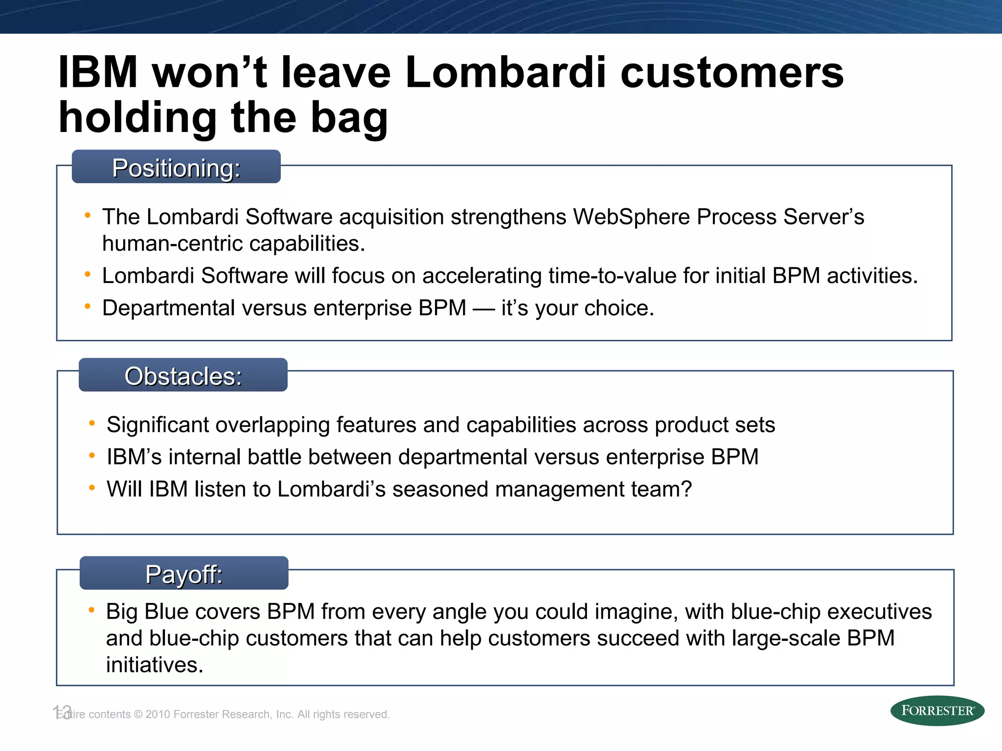 IBM won’t leave Lombardi customers holding the bag Obstacles: Significant overlapping features and capabilities across product sets IBM’s internal battle between departmental versus enterprise BPM Will IBM listen to Lombardi’s seasoned management team? Positioning: The Lombardi Software acquisition strengthens WebSphere Process Server’s human-centric capabilities. Lombardi Software will focus on accelerating time-to-value for initial BPM activities. Departmental versus enterprise BPM — it’s your choice. Big Blue covers BPM from every angle you could imagine, with blue-chip executives and blue-chip customers that can help customers succeed with large-scale BPM initiatives. Payoff: 