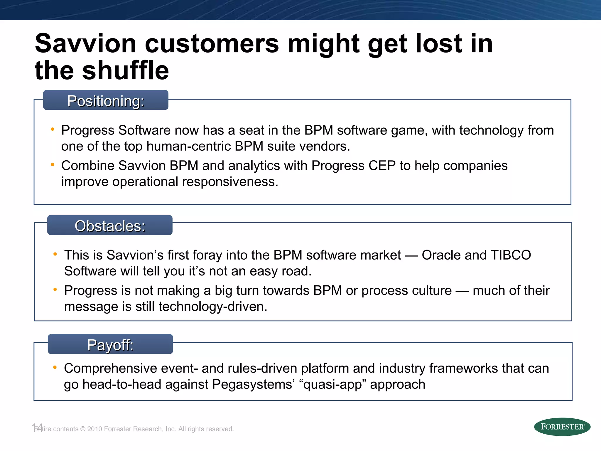 Savvion customers might get lost in the shuffle Obstacles: This is Savvion’s first foray into the BPM software market — Oracle and TIBCO Software will tell you it’s not an easy road. Progress is not making a big turn towards BPM or process culture — much of their message is still technology-driven. Positioning: Progress Software now has a seat in the BPM software game, with technology from one of the top human-centric BPM suite vendors. Combine Savvion BPM and analytics with Progress CEP to help companies improve operational responsiveness. Payoff: Comprehensive event- and rules-driven platform and industry frameworks that can go head-to-head against Pegasystems’ “quasi-app” approach 