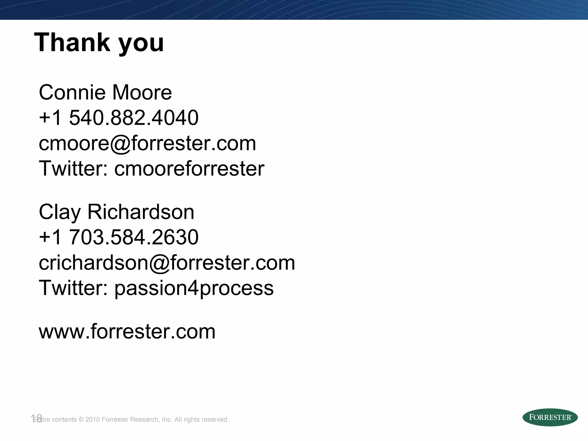 Thank you Connie Moore +1 540.882.4040 [email_address] Twitter: cmooreforrester Clay Richardson +1 703.584.2630 [email_address] Twitter: passion4process www.forrester.com 