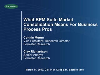 March 11, 2010. Call in at 12:55 p.m. Eastern time What BPM Suite Market Consolidation Means For Business Process Pros Connie Moore Vice President, Research Director Forrester Research Clay Richardson Senior Analyst Forrester Research 
