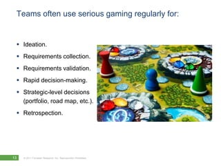 Teams often use serious gaming regularly for:Ideation.Requirements collection.Requirements validation.Rapid decision-making.Strategic-level decisions (portfolio, road map, etc.). Retrospection.