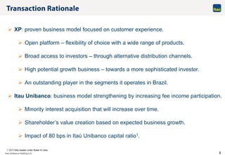 2
 XP: proven business model focused on customer experience.
 Open platform – flexibility of choice with a wide range of products.
 Broad access to investors – through alternative distribution channels.
 High potential growth business – towards a more sophisticated investor.
 An outstanding player in the segments it operates in Brazil.
 Itau Unibanco: business model strengthening by increasing fee income participation.
 Minority interest acquisition that will increase over time.
 Shareholder’s value creation based on expected business growth.
 Impact of 80 bps in Itaú Unibanco capital ratio1.
1 CETI fully loaded under Basel III rules
 