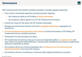 6
After complying with some specific conditions precedent, including regulatory approvals:
 There will be a shareholder agreement including provisions regarding:
 Itaú Unibanco’s rights as a XP Holding minority shareholder.
 Itaú Unibanco’s right to appoint 2 out of 7 XP Holding’s board members.
 Control over Grupo XP will remain with XP Controle shareholders.
 Management and business decisions will remain completely independent, segregated and
autonomous.
 Current management and executives will continue to conduct the business of XP Holding, XP
Investimentos and its controlled companies.
 Preservation of current principles and values.
 XP Investimentos will continue acting as an open and independent platform, competing freely with
other brokers and capital market distributors, including those controlled by Itaú Unibanco conglomerate,
without any restrictions or barriers.
 Itaú Unibanco will act as a minority shareholder with no influence over the commercial and
operational policies of any Grupo XP company.
 Itaú Unibanco will have no preference or exclusivity rights regarding distribution of products.
 